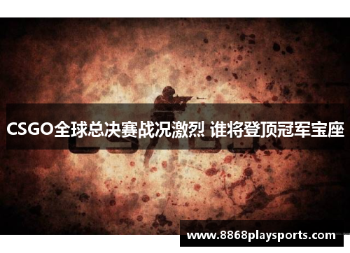 CSGO全球总决赛战况激烈 谁将登顶冠军宝座