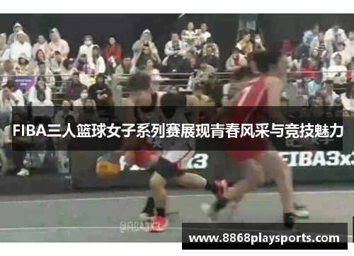 FIBA三人篮球女子系列赛展现青春风采与竞技魅力