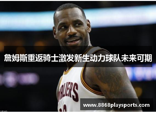 詹姆斯重返骑士激发新生动力球队未来可期