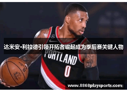 达米安·利拉德引领开拓者崛起成为季后赛关键人物