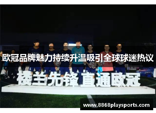 欧冠品牌魅力持续升温吸引全球球迷热议