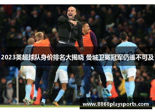 2023英超球队身价排名大揭晓 曼城卫冕冠军仍遥不可及