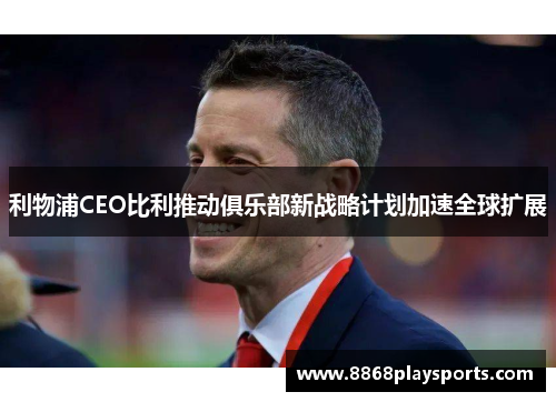 利物浦CEO比利推动俱乐部新战略计划加速全球扩展
