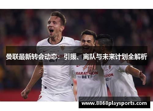 曼联最新转会动态：引援、离队与未来计划全解析